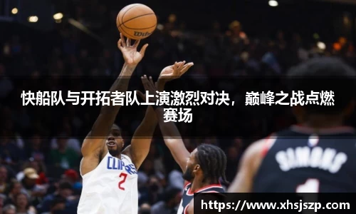 快船队与开拓者队上演激烈对决，巅峰之战点燃赛场