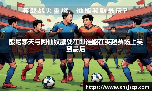 般尼茅夫与阿仙奴激战在即谁能在英超赛场上笑到最后