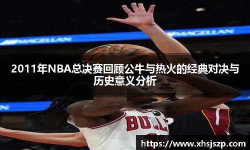 2011年NBA总决赛回顾公牛与热火的经典对决与历史意义分析